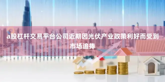 a股杠杆交易平台公司近期因光伏产业政策利好而受到市场追捧