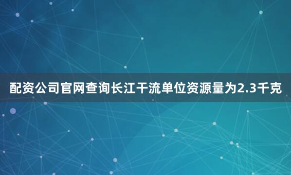 配资公司官网查询长江干流单位资源量为2.3千克