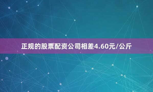 正规的股票配资公司相差4.60元/公斤