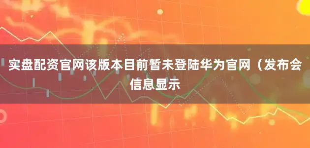 实盘配资官网该版本目前暂未登陆华为官网（发布会信息显示